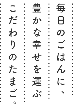 毎日のごはんに、豊かな幸せを運ぶこだわりのたまご。